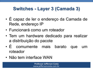Professor Jefferson Costa 
www.jeffersoncosta.com.brSwitches -Layer3 (Camada 3) 
•ÉcapazdeleroendereçodaCamadadeRede,endereçoIP 
•Funcionarácomoumroteador 
•Temumhardwarededicadopararealizaradistribuiçãodopacote 
•Écomumentemaisbaratoqueumroteador 
•NãoteminterfaceWAN  