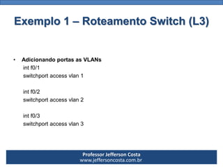 Professor Jefferson Costa 
www.jeffersoncosta.com.br 
•Configurar IP em cada VLAN 
(você não é obrigado a utilizar classes diferentes) 
intVlan100 
ipaddress10.0.0.1 255.0.0.0 
no shutdown 
intVlan200 
ipaddress172.16.0.1 255.255.0.0 
no shutdown 
intVlan300 
ipaddress192.168.0.1 255.255.255.0 
no shutdownExemplo 1 –Roteamento Switch (L3)  