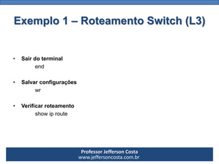Professor Jefferson Costa 
www.jeffersoncosta.com.br 
•Ligaroswitch1naportaf0/1doswitchcore. AdicionaraesteswitchdeacessodoiscomputadoresedefiniroIPdeacordocomorange(10.0.0.0). 
•Ligaroswitch2naportaf0/2doswitchcore. AdicionaraesteswitchdeacessodoiscomputadoresedefiniroIPdeacordocomorange(172.16.0.0). 
•Ligaroswitch3naportaf0/3doswitchcore. AdicionaraesteswitchdeacessodoiscomputadoresedefiniroIPdeacordocomorange(192.168.0.0). Exemplo 1 –Roteamento Switch (L3)  
