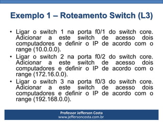 Professor Jefferson Costa 
www.jeffersoncosta.com.brExemplo 2 –DHCP Switch (L3) 
Umswitchcore,divididoemtrêsVLANs,ondedistribuiIP(viaDHCP)paracadaumadelas. 
Cadaswitchdeacesso,queestáligadoaoswitchcore, distribuiestesIPsentresoscomputadoresconectados.  