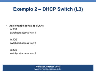 Professor Jefferson Costa 
www.jeffersoncosta.com.br 
•Configurar IP em cada VLAN 
(você não é obrigado a utilizar classes diferentes) 
intVlan100 
ipaddress10.0.0.1 255.0.0.0 
no shutdown 
intVlan200 
ipaddress172.16.0.1 255.255.0.0 
no shutdown 
intVlan300 
ipaddress192.168.0.1 255.255.255.0 
no shutdownExemplo 2 –DHCP Switch (L3)  