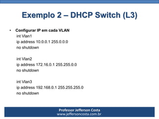 Professor Jefferson Costa 
www.jeffersoncosta.com.br 
•Configurando o DHCP 1 
ipdhcppool dhcp1 
network 10.0.0.0 255.0.0.0 
default-router10.0.0.1 
dns-server 10.0.0.100 
ipdhcpexcluded-address10.0.0.1 10.0.0.100 
•Configurando o DHCP 2 
ipdhcppool dhcp2 
network 172.16.0.0 255.255.0.0 
default-router172.16.0.1 
dns-server 172.16.0.100 
ipdhcpexcluded-address172.16.0.1 172.16.0.100 
•Configurando o DHCP 3 
ipdhcppool dhcp3 
network 192.168.0.0 255.255.255.0 
default-router192.168.0.1 
dns-server 192.168.0.100 
ipdhcpexcluded-address192.168.0.1 192.168.0.100Exemplo 2 –DHCP Switch (L3)  