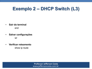 Professor Jefferson Costa 
www.jeffersoncosta.com.br 
•Sair do terminal 
end 
•Salvar configurações 
wr 
•Verificar roteamento 
show iprouteExemplo 2 –DHCP Switch (L3)  