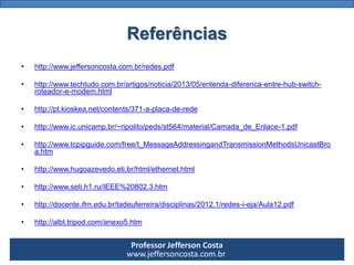 Professor Jefferson Costa 
www.jeffersoncosta.com.brReferências 
•http://www.jeffersoncosta.com.br/redes.pdf 
•http://www.techtudo.com.br/artigos/noticia/2013/05/entenda-diferenca-entre-hub-switch- roteador-e-modem.html 
•http://pt.kioskea.net/contents/371-a-placa-de-rede 
•http://www.ic.unicamp.br/~ripolito/peds/st564/material/Camada_de_Enlace-1.pdf 
•http://www.tcpipguide.com/free/t_MessageAddressingandTransmissionMethodsUnicastBroa.htm 
•http://www.hugoazevedo.eti.br/html/ethernet.html 
•http://www.seti.h1.ru/IEEE%20802.3.htm 
•http://docente.ifrn.edu.br/tadeuferreira/disciplinas/2012.1/redes-i-eja/Aula12.pdf 
•http://albt.tripod.com/anexo5.htm  