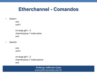 Professor Jefferson Costa 
www.jeffersoncosta.com.brEtherchannel-Comandos 
•Switch1 
ena 
conft 
intrangeg0/1-2 
channel-g...