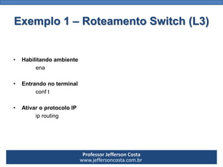 Professor Jefferson Costa 
www.jeffersoncosta.com.brExemplo 1 –Roteamento Switch (L3) 
•Habilitando ambiente 
ena 
•Entran...
