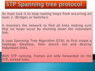 STP Spanning tree protocol
Its main task is to stop routing loops from occurring on
layer 2. (Bridges or Switches)
It monitors the network to find all links making sure
that no loops occur by shutting down the redundant
link.
It uses Spanning Tree Algorithm (STA), to first create a
topology database, then search out and destroy
redundant links.
With STP running, frames are only forwarded on the
STP, picked links.
 