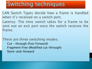 Switching techniques
LAN Switch Types decide how a frame is handled
when it’s received on a switch port.
Latency: The time switch takes for a frame to be
sent out an exit port once the switch receives the
frame.
There are three switching modes:
Cut – through (Fast Forward)
Fragment Free (Modified cut-through)
Store-and-forward
 