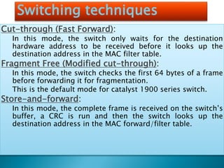 Switching techniques
Cut-through (Fast Forward):
In this mode, the switch only waits for the destination
hardware address to be received before it looks up the
destination address in the MAC filter table.
Fragment Free (Modified cut-through):
In this mode, the switch checks the first 64 bytes of a frame
before forwarding it for fragmentation.
This is the default mode for catalyst 1900 series switch.
Store-and-forward:
In this mode, the complete frame is received on the switch’s
buffer, a CRC is run and then the switch looks up the
destination address in the MAC forward/filter table.
 