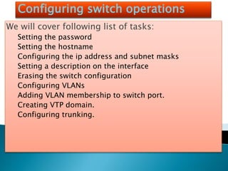 Configuring switch operations
We will cover following list of tasks:
Setting the password
Setting the hostname
Configuring the ip address and subnet masks
Setting a description on the interface
Erasing the switch configuration
Configuring VLANs
Adding VLAN membership to switch port.
Creating VTP domain.
Configuring trunking.
 