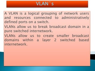 VLAN`s
A VLAN is a logical grouping of network users
and resources connected to administratively
defined ports on a switch.
VLANs allow us to break broadcast domain in a
pure switched internetwork.
VLANs allow us to create smaller broadcast
domains within a layer 2 switched based
internetwork.
 