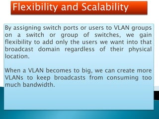 Flexibility and Scalability
By assigning switch ports or users to VLAN groups
on a switch or group of switches, we gain
flexibility to add only the users we want into that
broadcast domain regardless of their physical
location.
When a VLAN becomes to big, we can create more
VLANs to keep broadcasts from consuming too
much bandwidth.
 