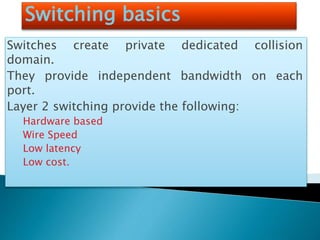 Switching basics
Switches create private dedicated collision
domain.
They provide independent bandwidth on each
port.
Layer 2 switching provide the following:
Hardware based
Wire Speed
Low latency
Low cost.
 
