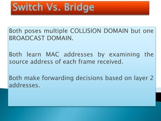 Switch Vs. Bridge
Both poses multiple COLLISION DOMAIN but one
BROADCAST DOMAIN.
Both learn MAC addresses by examining the
source address of each frame received.
Both make forwarding decisions based on layer 2
addresses.
 