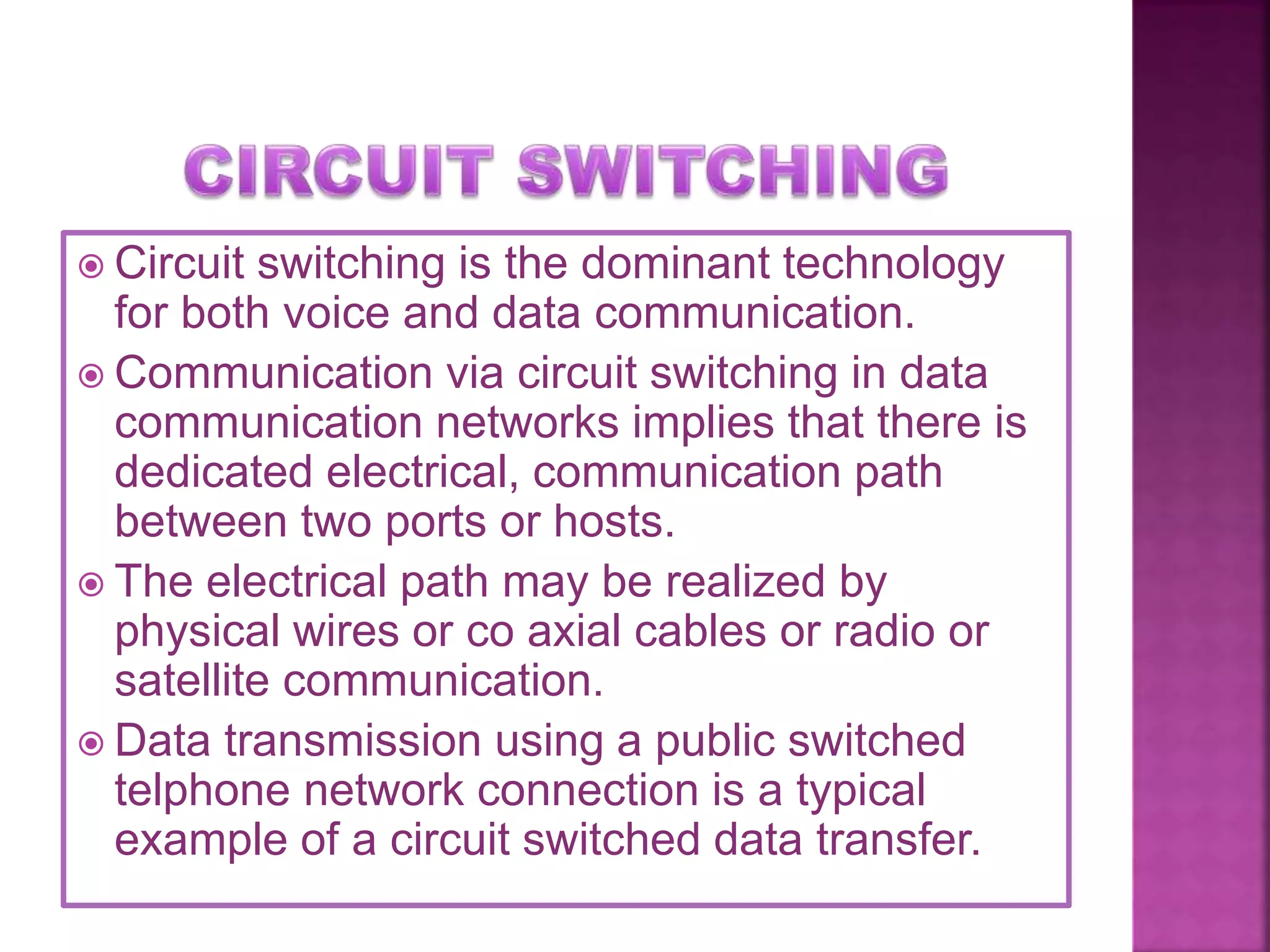  Circuit switching is the dominant technology
for both voice and data communication.
 Communication via circuit switching in data
communication networks implies that there is
dedicated electrical, communication path
between two ports or hosts.
 The electrical path may be realized by
physical wires or co axial cables or radio or
satellite communication.
 Data transmission using a public switched
telphone network connection is a typical
example of a circuit switched data transfer.
 