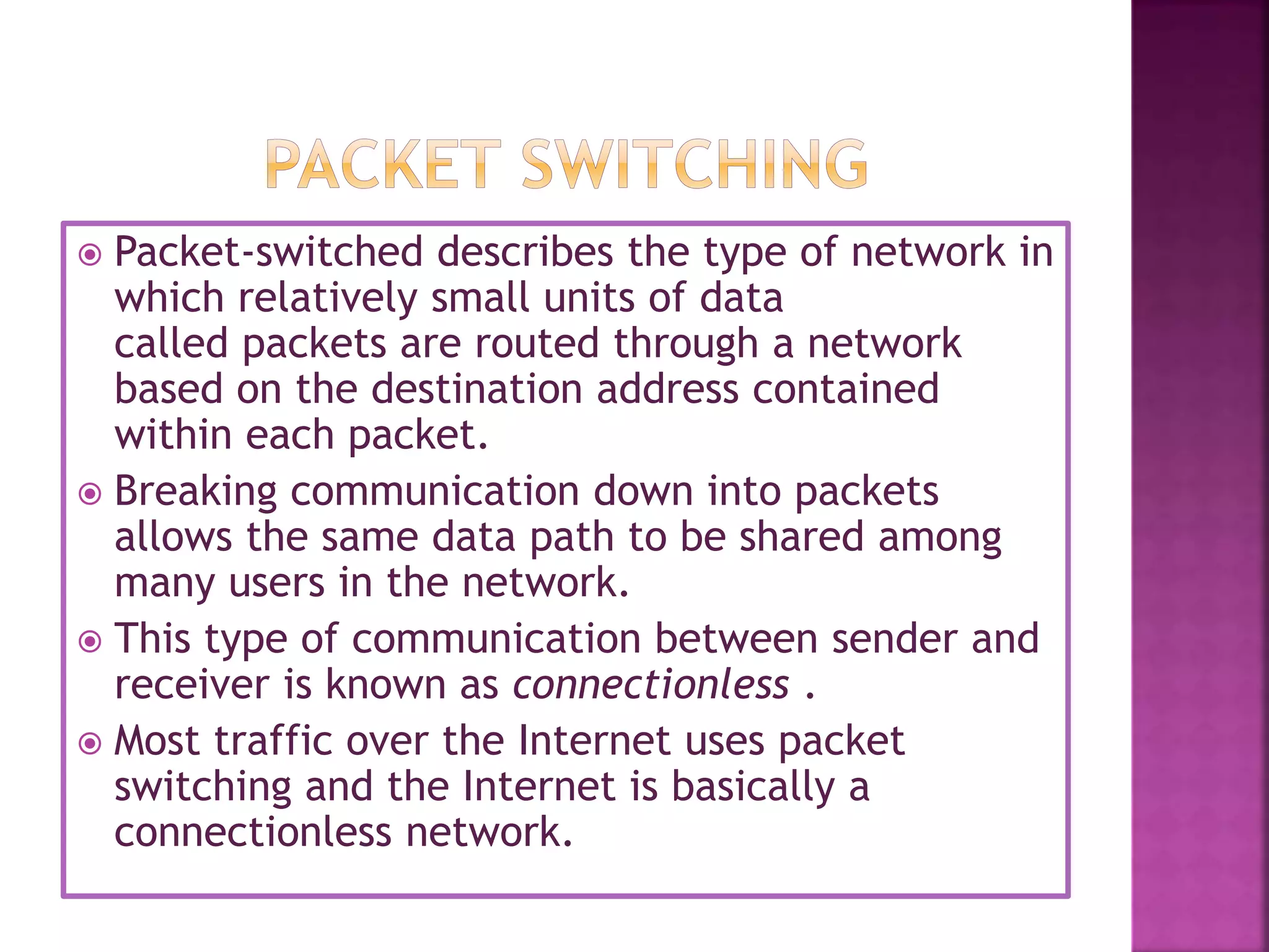  Packet-switched describes the type of network in
which relatively small units of data
called packets are routed through a network
based on the destination address contained
within each packet.
 Breaking communication down into packets
allows the same data path to be shared among
many users in the network.
 This type of communication between sender and
receiver is known as connectionless .
 Most traffic over the Internet uses packet
switching and the Internet is basically a
connectionless network.
 