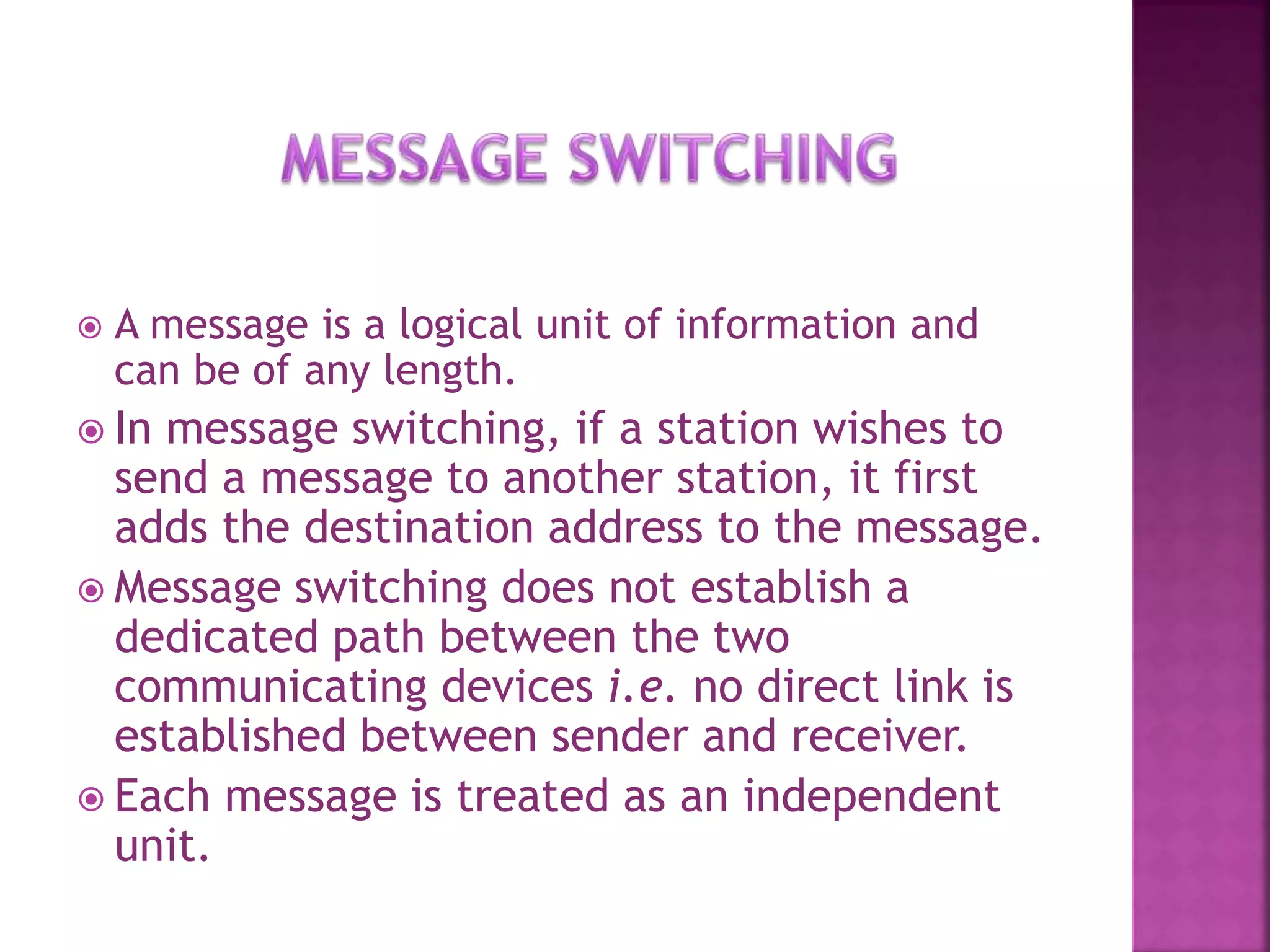 A message is a logical unit of information and
can be of any length.
 In message switching, if a station wishes to
send a message to another station, it first
adds the destination address to the message.
 Message switching does not establish a
dedicated path between the two
communicating devices i.e. no direct link is
established between sender and receiver.
 Each message is treated as an independent
unit.
 