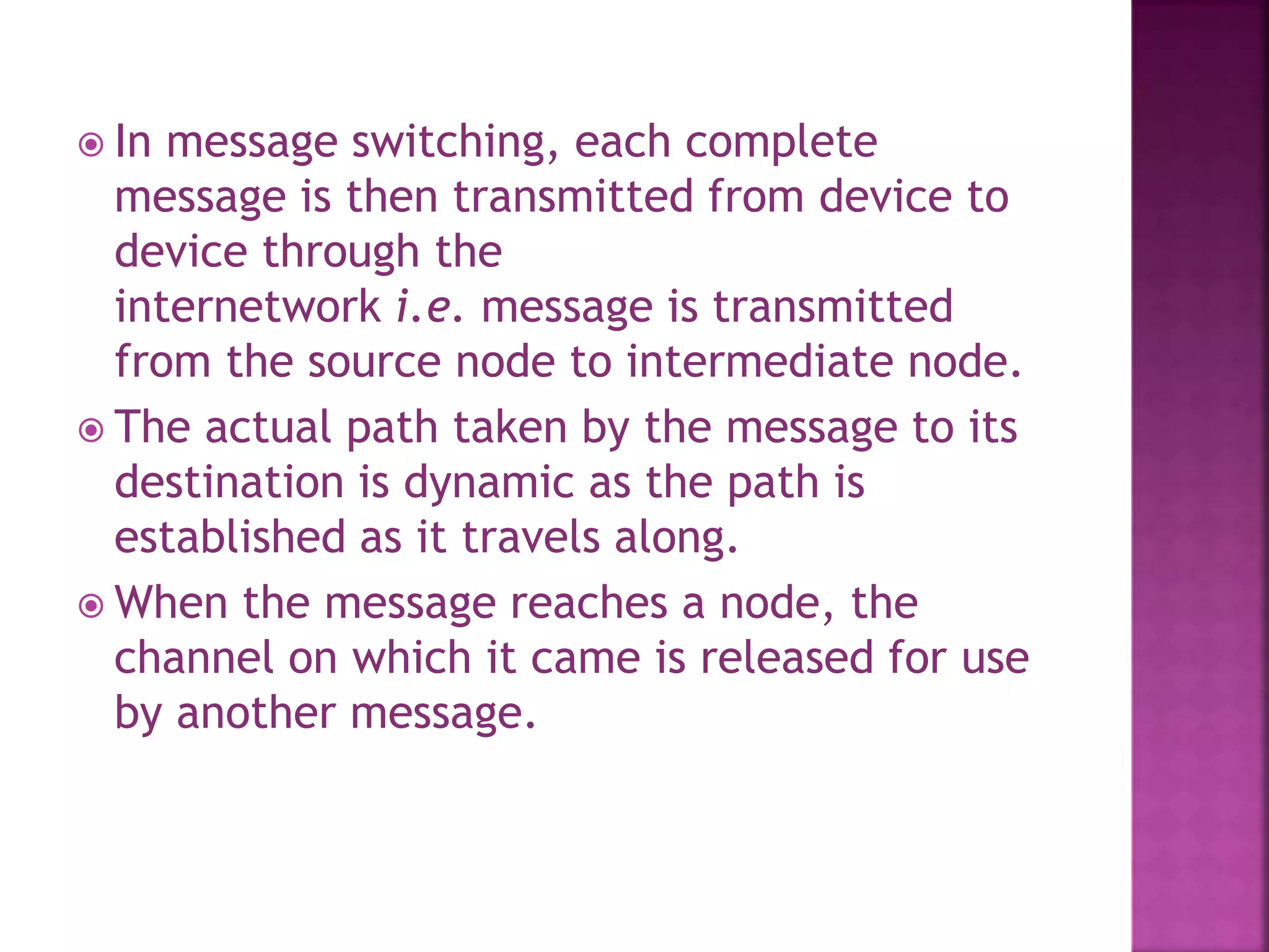  In message switching, each complete
message is then transmitted from device to
device through the
internetwork i.e. message is transmitted
from the source node to intermediate node.
 The actual path taken by the message to its
destination is dynamic as the path is
established as it travels along.
 When the message reaches a node, the
channel on which it came is released for use
by another message.
 