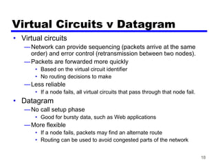 18
Virtual Circuits v Datagram
• Virtual circuits
—Network can provide sequencing (packets arrive at the same
order) and error control (retransmission between two nodes).
—Packets are forwarded more quickly
• Based on the virtual circuit identifier
• No routing decisions to make
—Less reliable
• If a node fails, all virtual circuits that pass through that node fail.
• Datagram
—No call setup phase
• Good for bursty data, such as Web applications
—More flexible
• If a node fails, packets may find an alternate route
• Routing can be used to avoid congested parts of the network
 