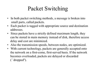 Packet Switching
• In both packet switching methods, a message is broken into
small parts, called packets.
• Each packet is tagged with appropriate source and destination
addresses.
• Since packets have a strictly defined maximum length, they
can be stored in main memory instead of disk, therefore access
delay and cost are minimized.
• Also the transmission speeds, between nodes, are optimized.
• With current technology, packets are generally accepted onto
the network on a first-come, first-served basis. If the network
becomes overloaded, packets are delayed or discarded
(``dropped'').
 