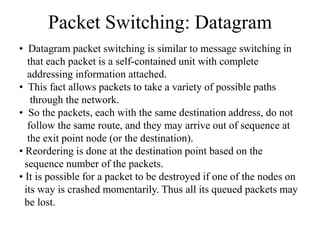 Packet Switching: Datagram
• Datagram packet switching is similar to message switching in
that each packet is a self-contained unit with complete
addressing information attached.
• This fact allows packets to take a variety of possible paths
through the network.
• So the packets, each with the same destination address, do not
follow the same route, and they may arrive out of sequence at
the exit point node (or the destination).
• Reordering is done at the destination point based on the
sequence number of the packets.
• It is possible for a packet to be destroyed if one of the nodes on
its way is crashed momentarily. Thus all its queued packets may
be lost.
 