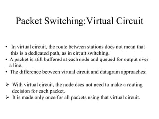 Packet Switching:Virtual Circuit
• In virtual circuit, the route between stations does not mean that
this is a dedicated path, as in circuit switching.
• A packet is still buffered at each node and queued for output over
a line.
• The difference between virtual circuit and datagram approaches:
 With virtual circuit, the node does not need to make a routing
decision for each packet.
 It is made only once for all packets using that virtual circuit.
 