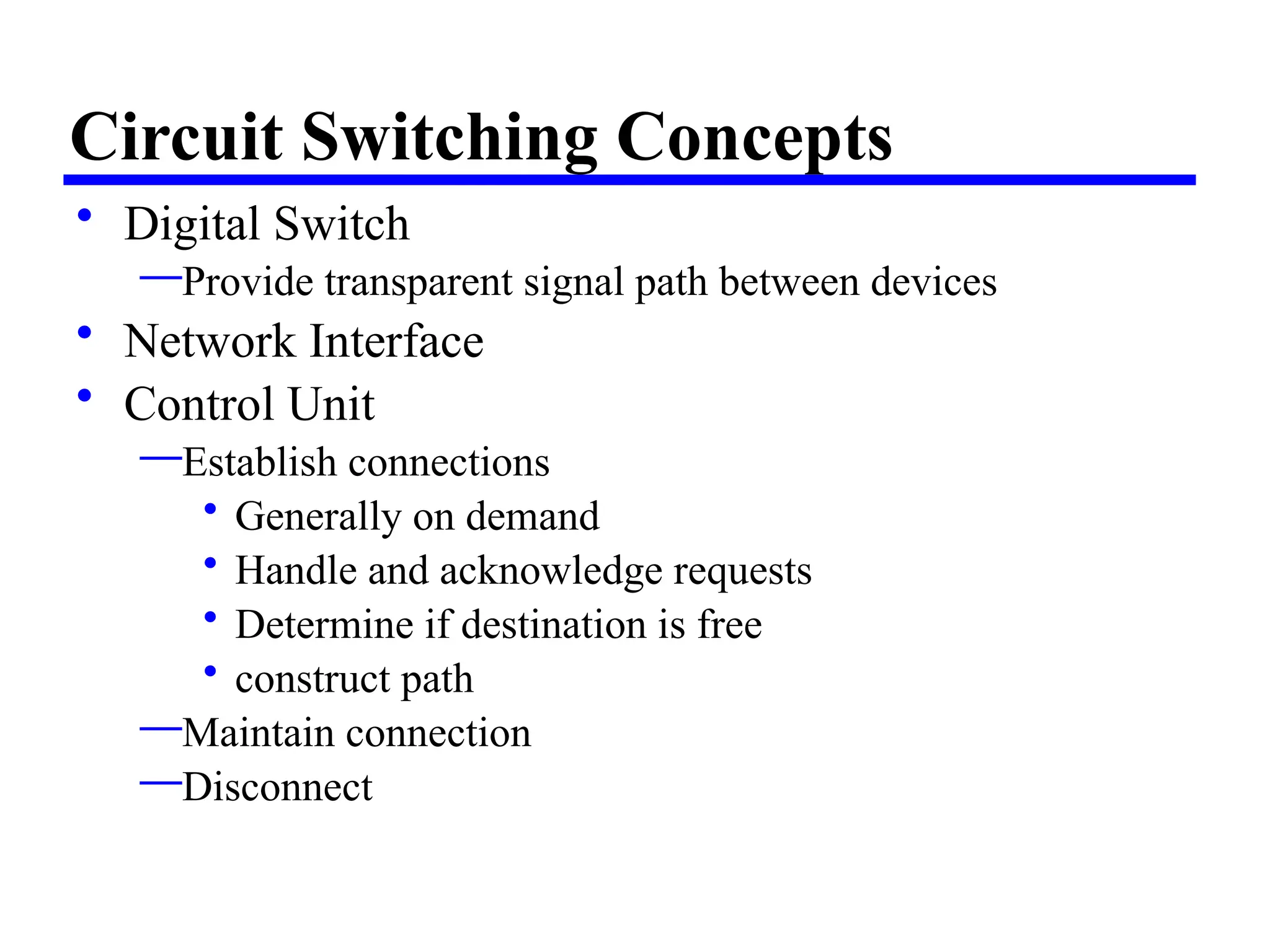 Circuit Switching Concepts
• Digital Switch
—Provide transparent signal path between devices
• Network Interface
• Control Unit
—Establish connections
• Generally on demand
• Handle and acknowledge requests
• Determine if destination is free
• construct path
—Maintain connection
—Disconnect
 