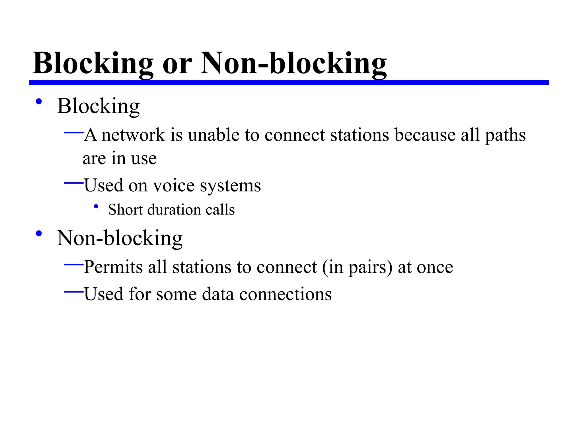 Blocking or Non-blocking
• Blocking
—A network is unable to connect stations because all paths
are in use
—Used on voice systems
• Short duration calls
• Non-blocking
—Permits all stations to connect (in pairs) at once
—Used for some data connections
 