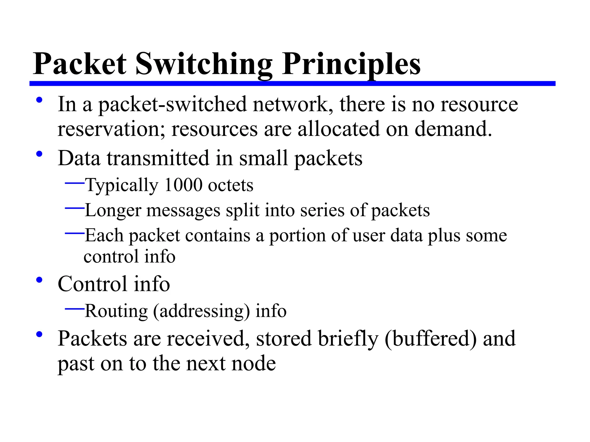 Packet Switching Principles
• In a packet-switched network, there is no resource
reservation; resources are allocated on demand.
• Data transmitted in small packets
—Typically 1000 octets
—Longer messages split into series of packets
—Each packet contains a portion of user data plus some
control info
• Control info
—Routing (addressing) info
• Packets are received, stored briefly (buffered) and
past on to the next node
 