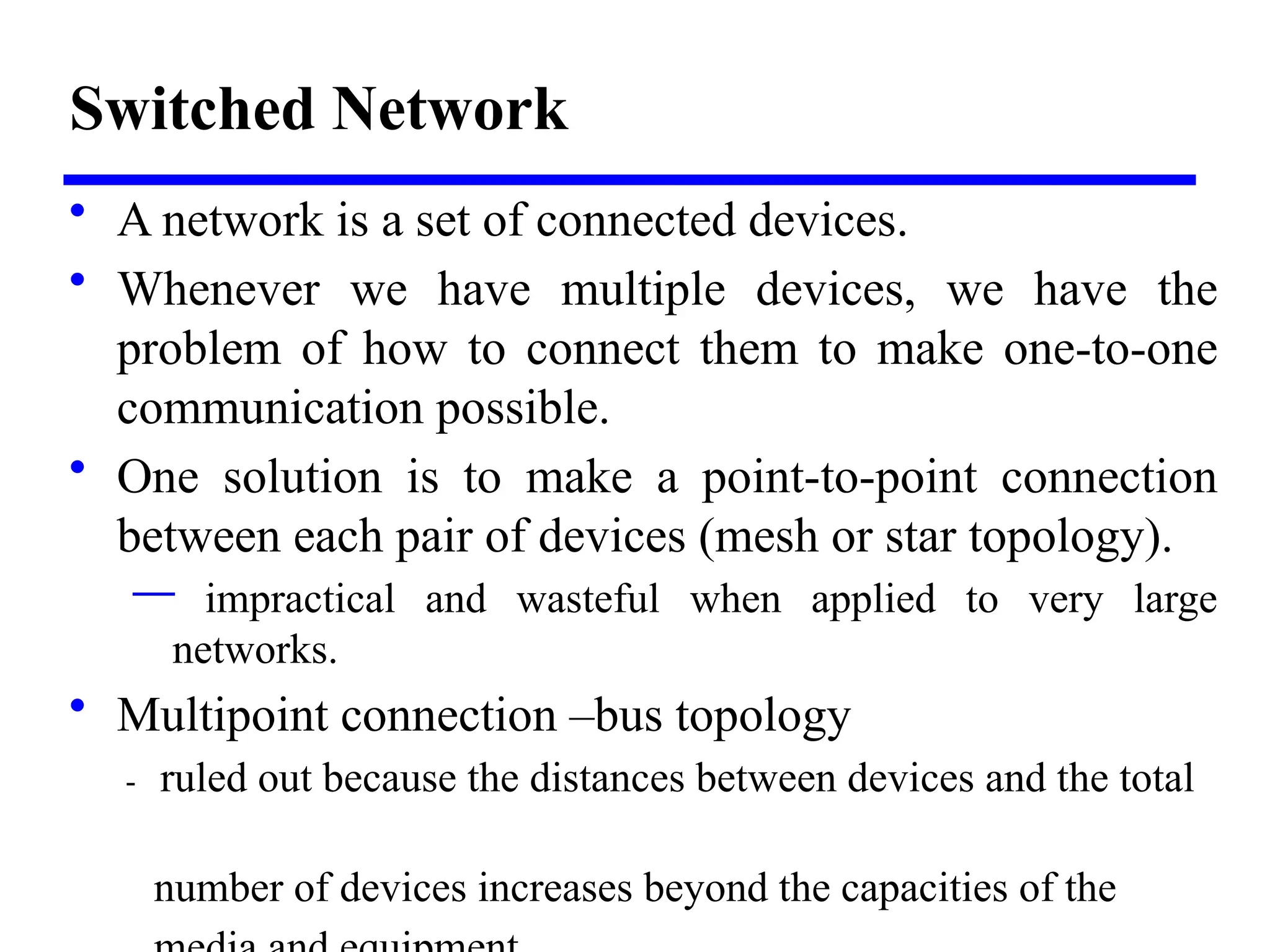 Switched Network
• A network is a set of connected devices.
• Whenever we have multiple devices, we have the
problem of how to connect them to make one-to-one
communication possible.
• One solution is to make a point-to-point connection
between each pair of devices (mesh or star topology).
— impractical and wasteful when applied to very large
networks.
• Multipoint connection –bus topology
- ruled out because the distances between devices and the total
number of devices increases beyond the capacities of the
 