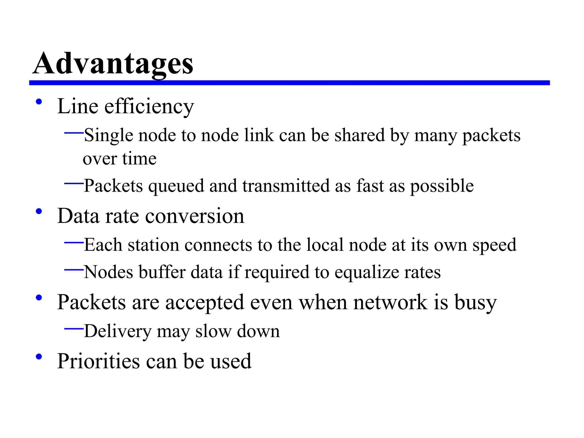 Advantages
• Line efficiency
—Single node to node link can be shared by many packets
over time
—Packets queued and transmitted as fast as possible
• Data rate conversion
—Each station connects to the local node at its own speed
—Nodes buffer data if required to equalize rates
• Packets are accepted even when network is busy
—Delivery may slow down
• Priorities can be used
 