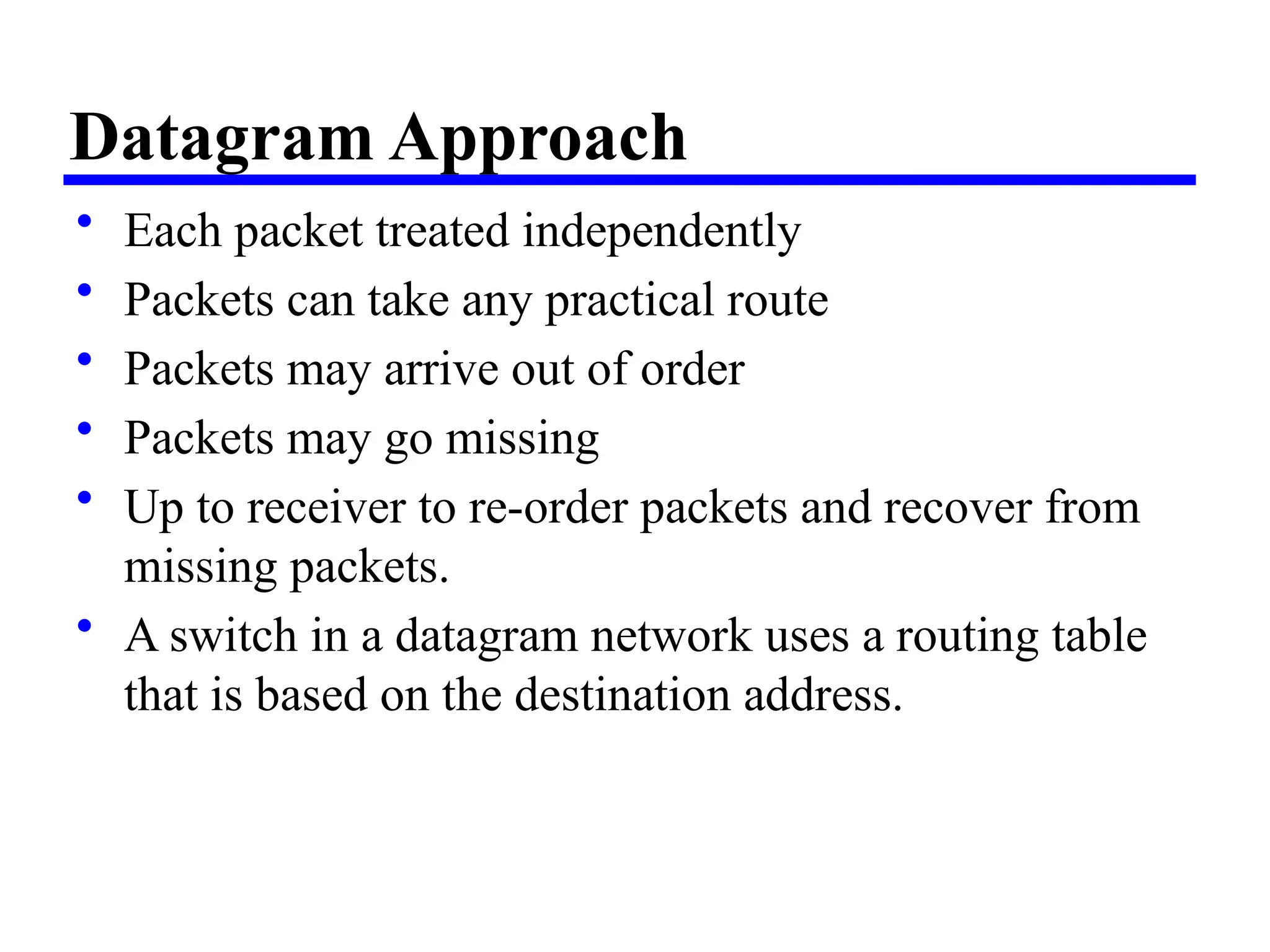 Datagram Approach
• Each packet treated independently
• Packets can take any practical route
• Packets may arrive out of order
• Packets may go missing
• Up to receiver to re-order packets and recover from
missing packets.
• A switch in a datagram network uses a routing table
that is based on the destination address.
 