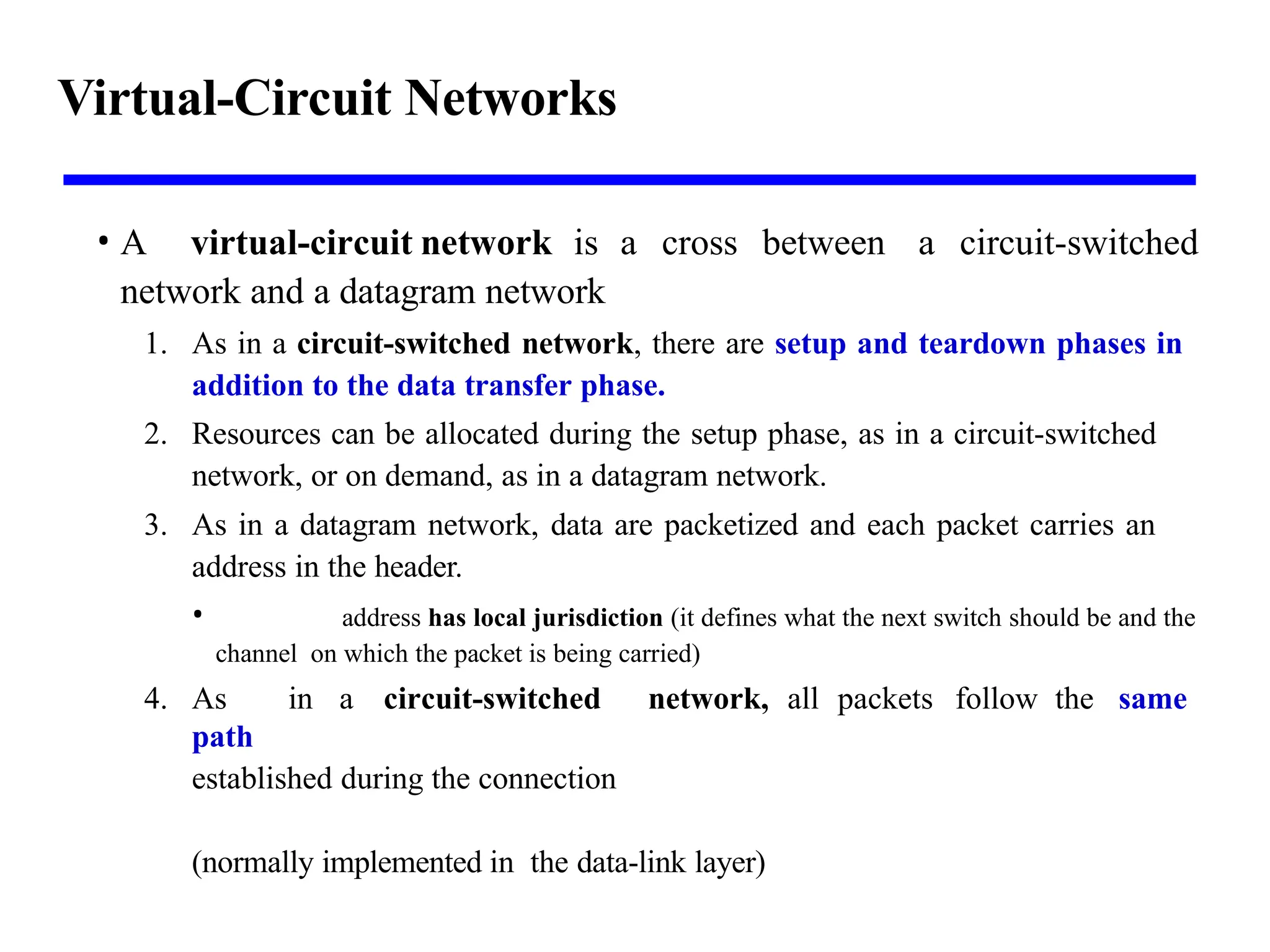 Virtual-Circuit Networks
• A virtual-circuit network is a cross between a circuit-switched
network and a datagram network
1. As in a circuit-switched network, there are setup and teardown phases in
addition to the data transfer phase.
2. Resources can be allocated during the setup phase, as in a circuit-switched
network, or on demand, as in a datagram network.
3. As in a datagram network, data are packetized and each packet carries an
address in the header.
• address has local jurisdiction (it defines what the next switch should be and the
channel on which the packet is being carried)
4. As in a circuit-switched network, all packets follow the same
path
established during the connection
(normally implemented in the data-link layer)
 