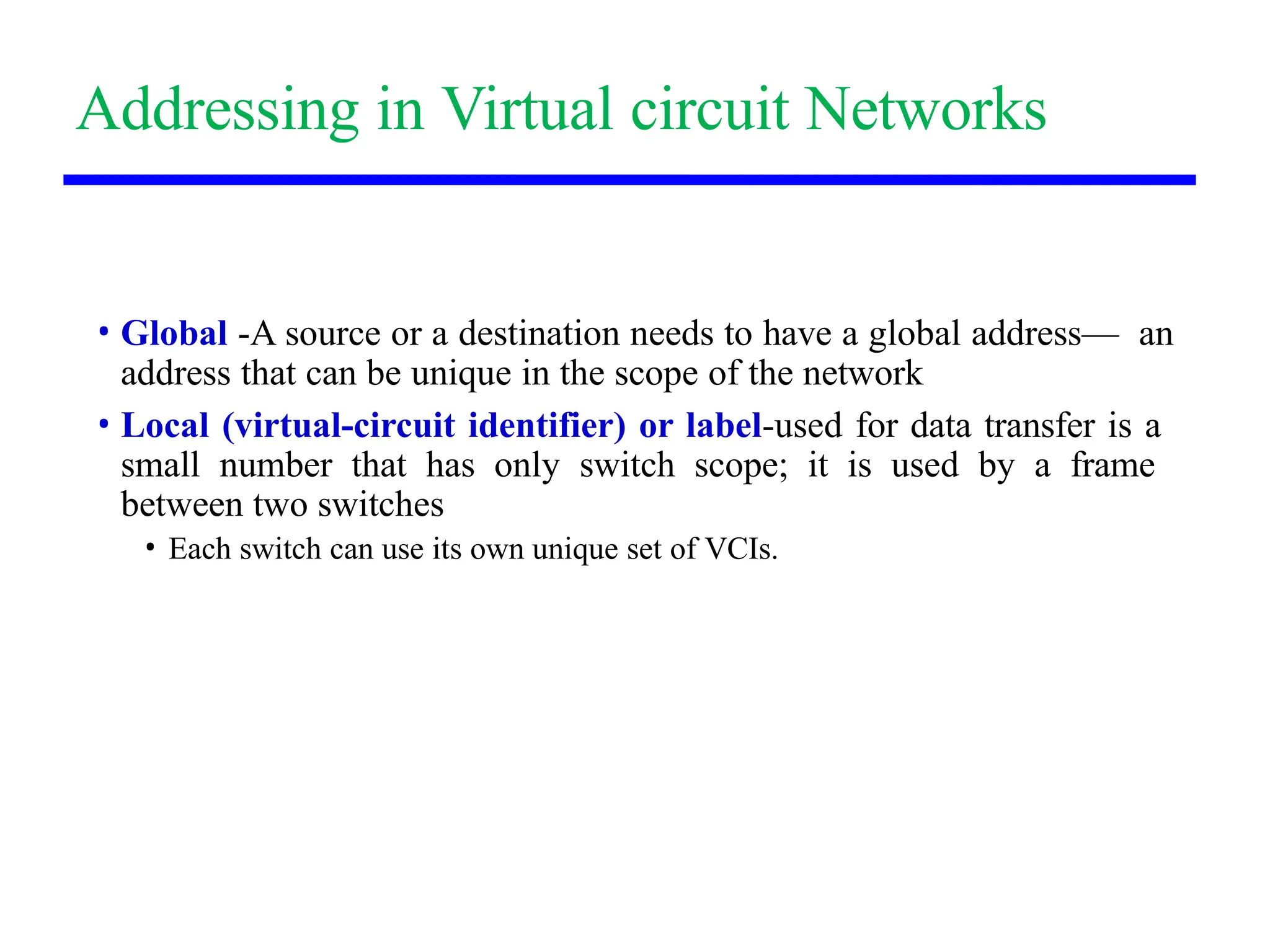 Addressing in Virtual circuit Networks
• Global -A source or a destination needs to have a global address— an
address that can be unique in the scope of the network
• Local (virtual-circuit identifier) or label-used for data transfer is a
small number that has only switch scope; it is used by a frame
between two switches
• Each switch can use its own unique set of VCIs.
 