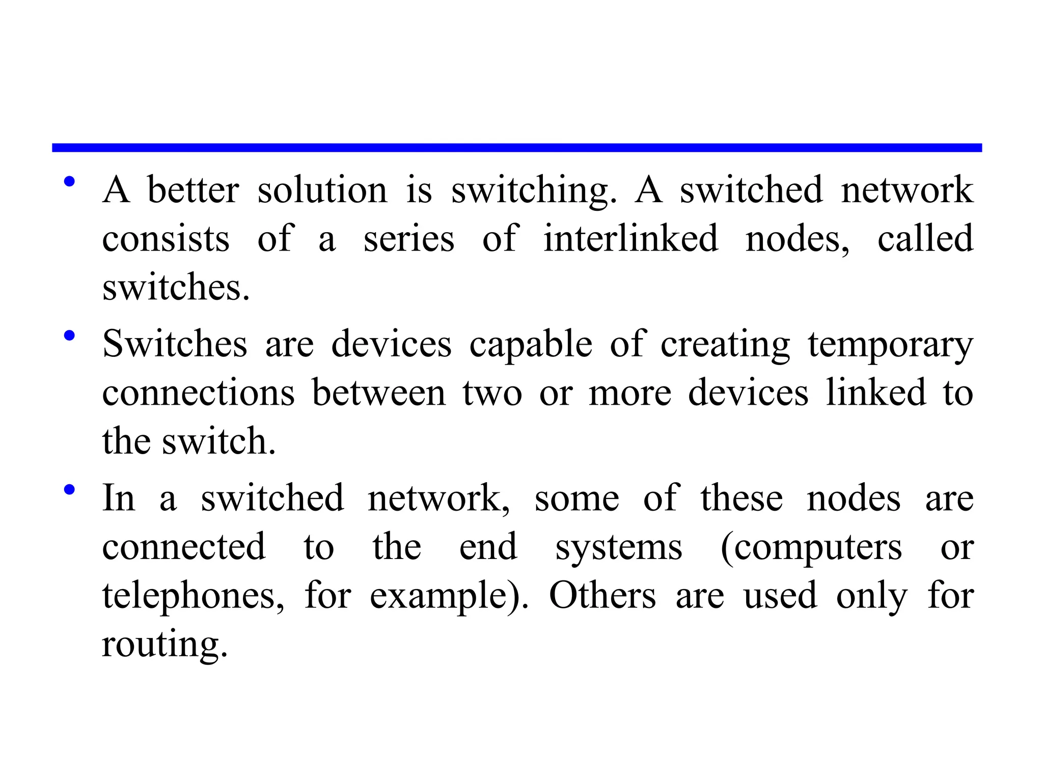 • A better solution is switching. A switched network
consists of a series of interlinked nodes, called
switches.
• Switches are devices capable of creating temporary
connections between two or more devices linked to
the switch.
• In a switched network, some of these nodes are
connected to the end systems (computers or
telephones, for example). Others are used only for
routing.
 