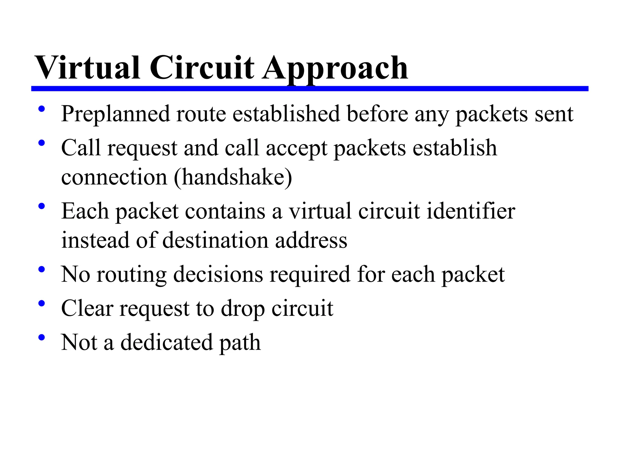 Virtual Circuit Approach
• Preplanned route established before any packets sent
• Call request and call accept packets establish
connection (handshake)
• Each packet contains a virtual circuit identifier
instead of destination address
• No routing decisions required for each packet
• Clear request to drop circuit
• Not a dedicated path
 