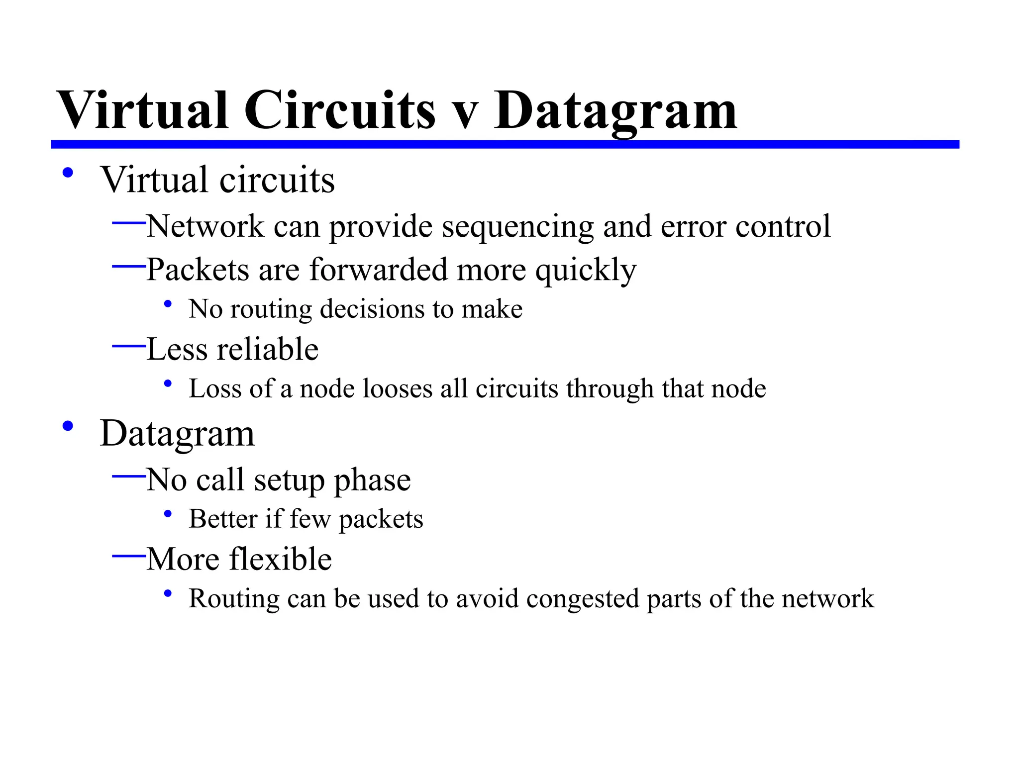 Virtual Circuits v Datagram
• Virtual circuits
—Network can provide sequencing and error control
—Packets are forwarded more quickly
• No routing decisions to make
—Less reliable
• Loss of a node looses all circuits through that node
• Datagram
—No call setup phase
• Better if few packets
—More flexible
• Routing can be used to avoid congested parts of the network
 