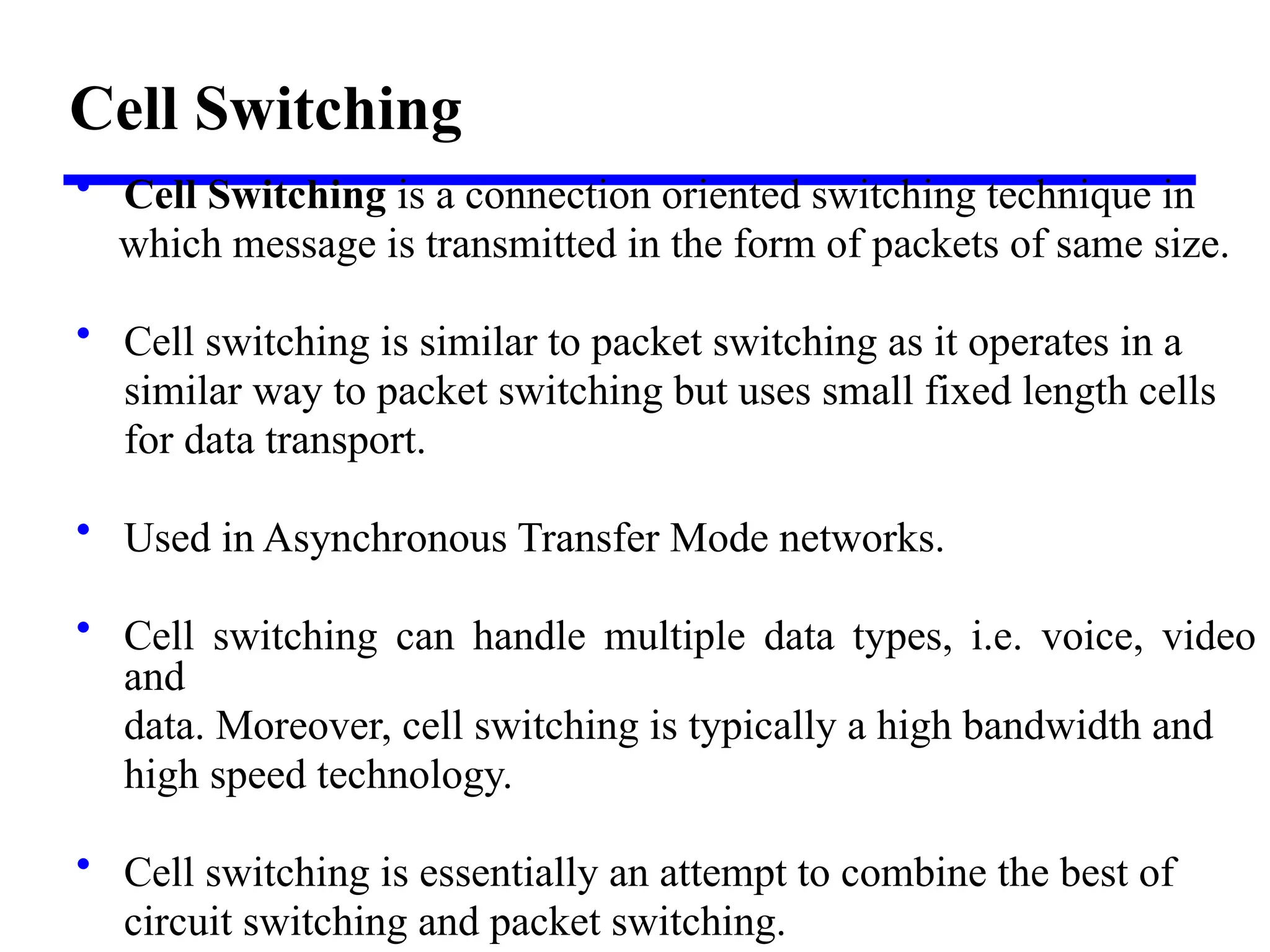 Cell Switching
• Cell Switching is a connection oriented switching technique in
which message is transmitted in the form of packets of same size.
• Cell switching is similar to packet switching as it operates in a
similar way to packet switching but uses small fixed length cells
for data transport.
• Used in Asynchronous Transfer Mode networks.
• Cell switching can handle multiple data types, i.e. voice, video
and
data. Moreover, cell switching is typically a high bandwidth and
high speed technology.
• Cell switching is essentially an attempt to combine the best of
circuit switching and packet switching.
 