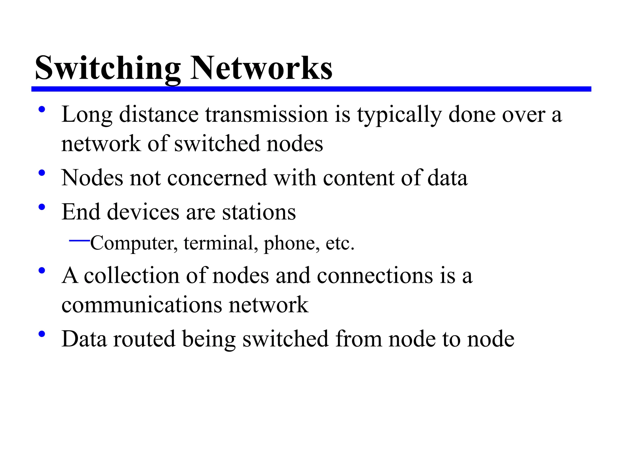 Switching Networks
• Long distance transmission is typically done over a
network of switched nodes
• Nodes not concerned with content of data
• End devices are stations
—Computer, terminal, phone, etc.
• A collection of nodes and connections is a
communications network
• Data routed being switched from node to node
 