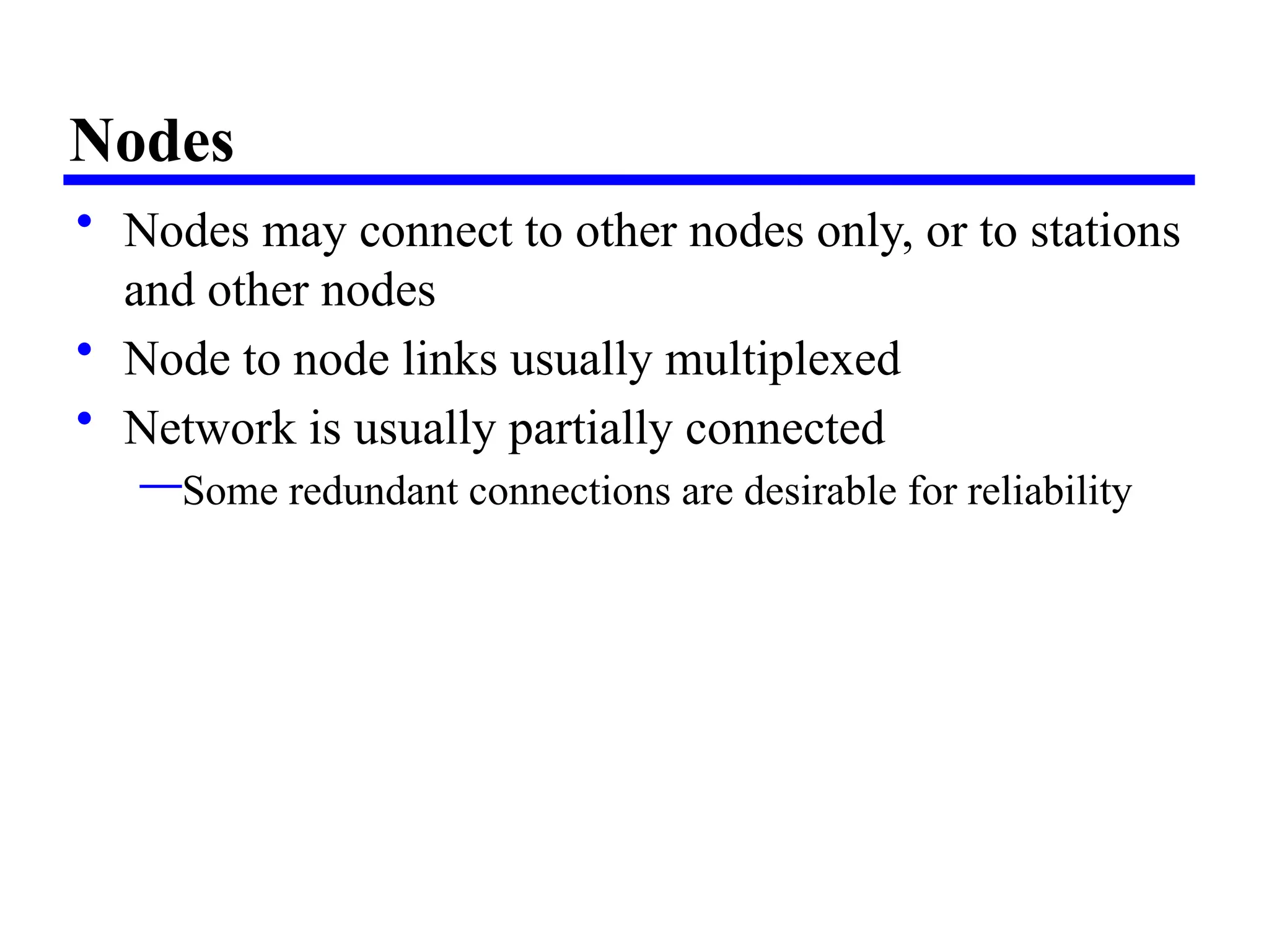 Nodes
• Nodes may connect to other nodes only, or to stations
and other nodes
• Node to node links usually multiplexed
• Network is usually partially connected
—Some redundant connections are desirable for reliability
 