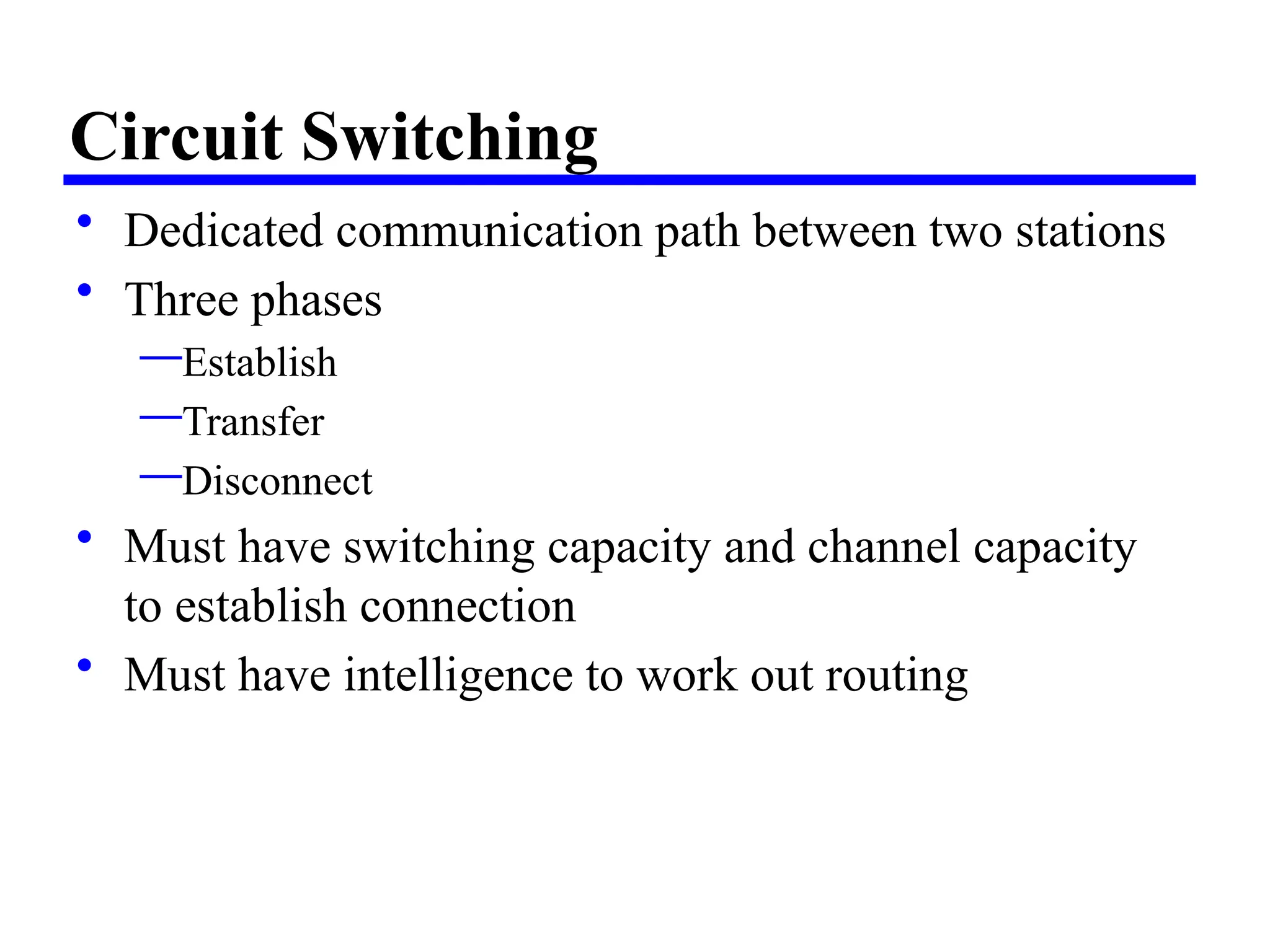 Circuit Switching
• Dedicated communication path between two stations
• Three phases
—Establish
—Transfer
—Disconnect
• Must have switching capacity and channel capacity
to establish connection
• Must have intelligence to work out routing
 