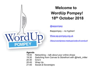 Welcome to
WordUp Pompey!
18th October 2018
Agenda
19:00 Networking – talk about your online shops
19:30 Switching from Canvas to Storefront with @herb_miller
20:30 Q & A
20:45 Wrap Up
21:00 Social at Sovereigns
@wppompey
#wppompey – no hyphen!
Www.wp-pompey.org.uk
/About-wordpress-meetups/code-of-conduct/
 