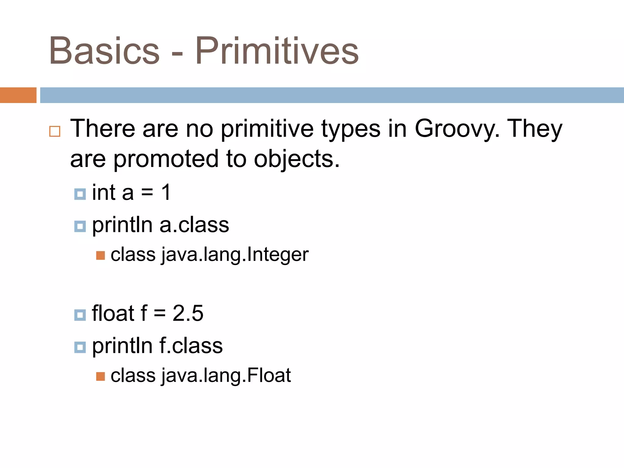 Basics - Primitives
   There are no primitive types in Groovy. They
    are promoted to objects.
     inta=1
     println a.class
       class   java.lang.Integer


     float f = 2.5
     println f.class
       class   java.lang.Float
 