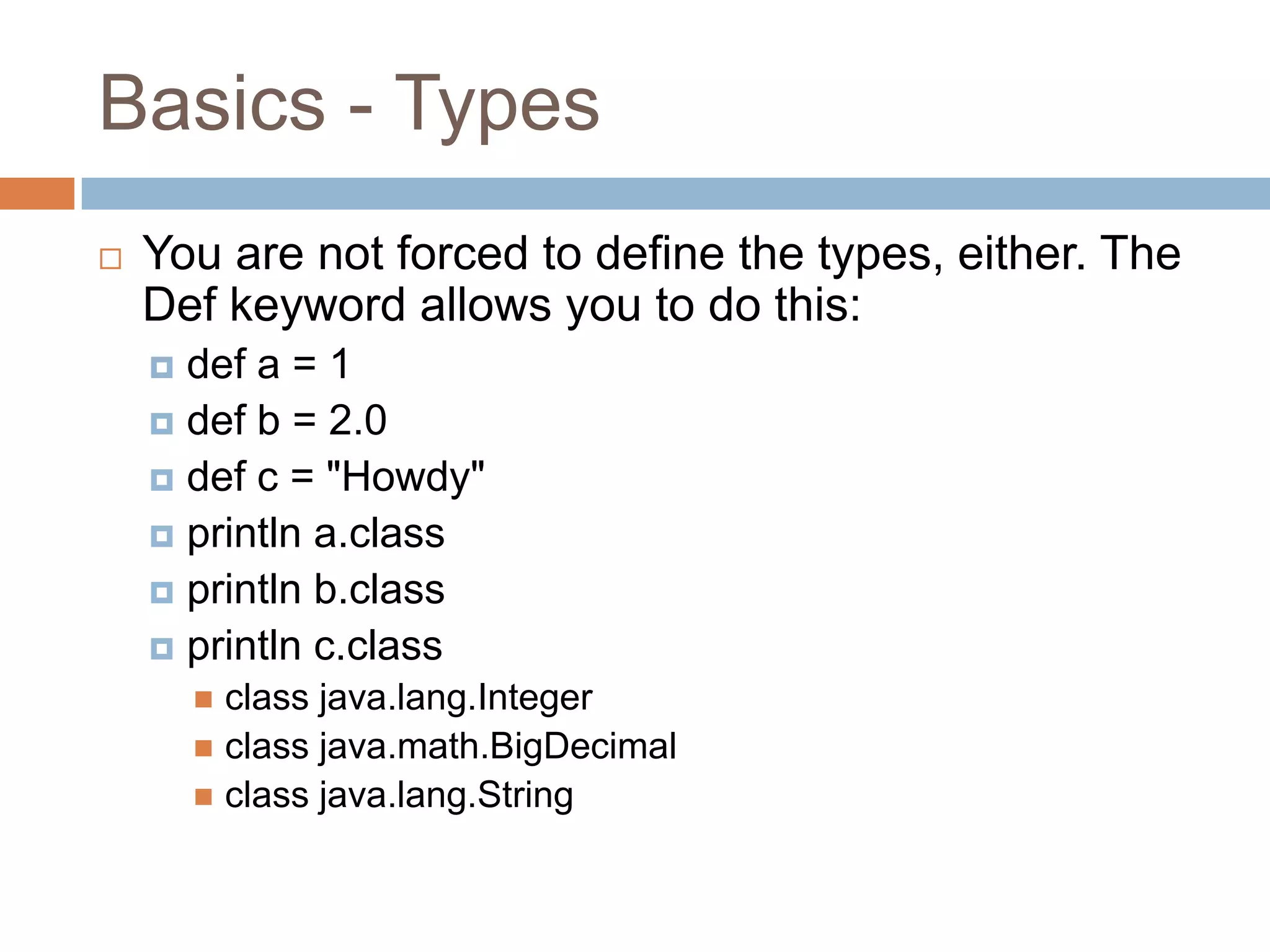 Basics - Types
   You are not forced to define the types, either. The
    Def keyword allows you to do this:
     def a = 1
     def b = 2.0
     def c = "Howdy"
     println a.class
     println b.class
     println c.class
         class java.lang.Integer
         class java.math.BigDecimal
         class java.lang.String
 