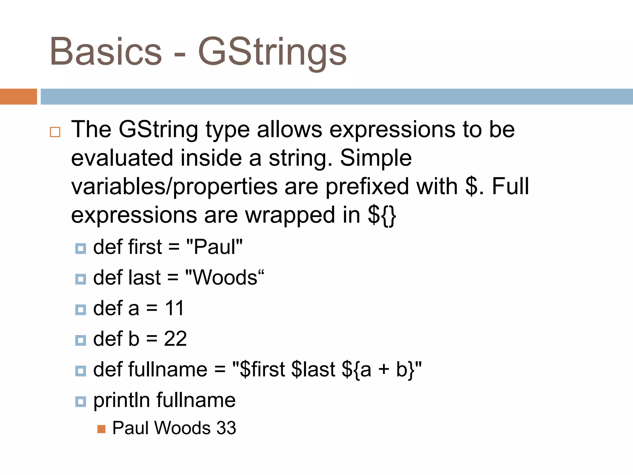 Basics - GStrings
   The GString type allows expressions to be
    evaluated inside a string. Simple
    variables/properties are prefixed with $. Full
    expressions are wrapped in ${}
     def first = "Paul"
     def last = "Woods“

     def a = 11

     def b = 22

     def fullname = "$first $last ${a + b}"

     println fullname
           Paul Woods 33
 