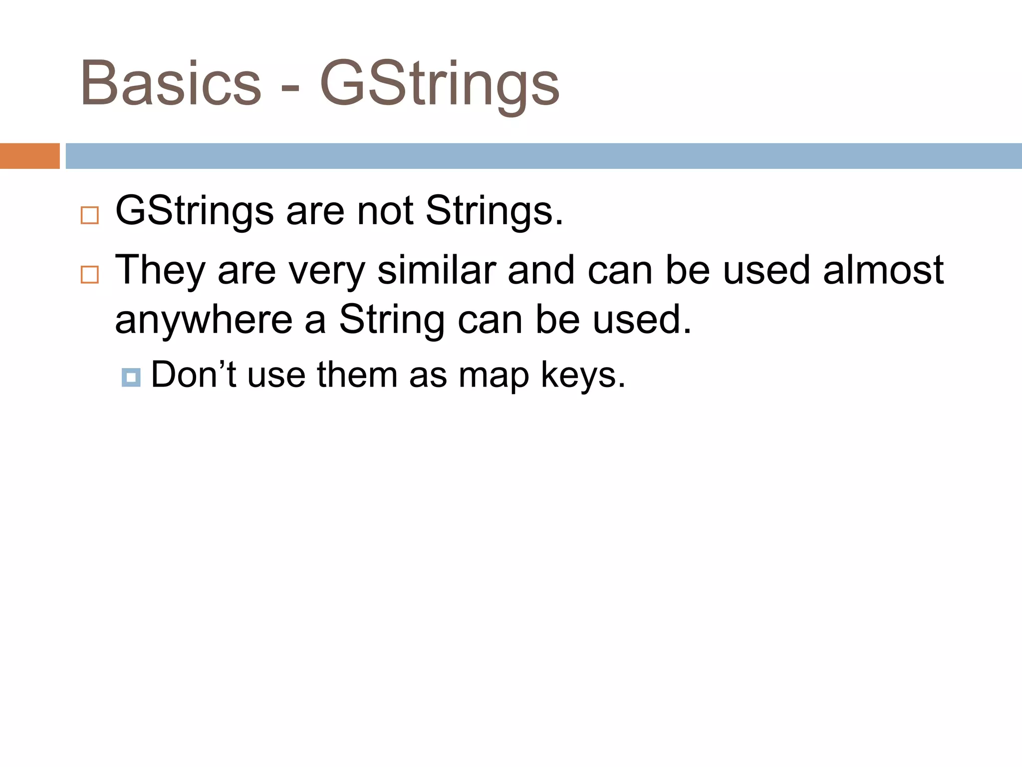 Basics - GStrings
   GStrings are not Strings.
   They are very similar and can be used almost
    anywhere a String can be used.
     Don‟t   use them as map keys.
 