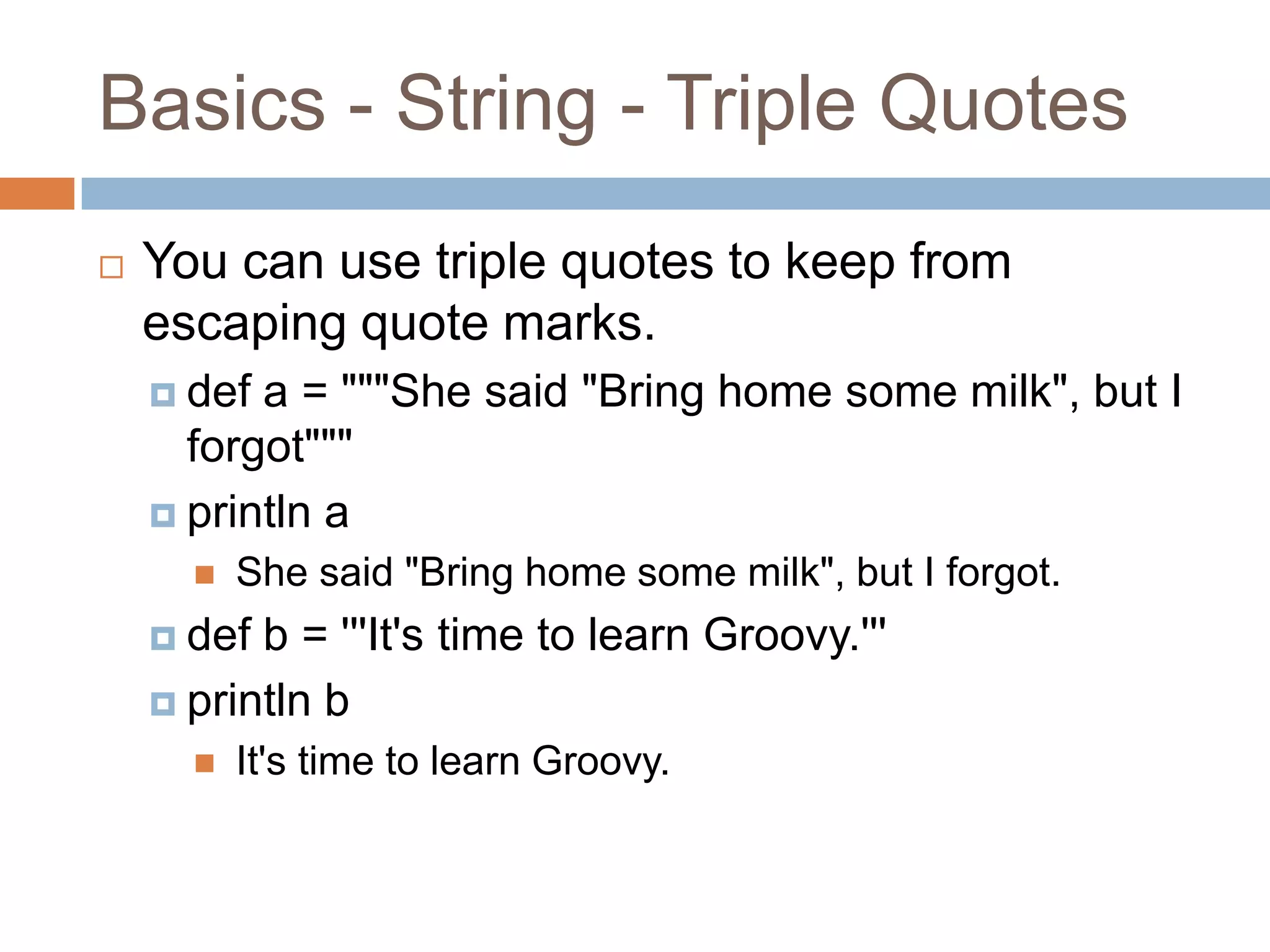Basics - String - Triple Quotes
   You can use triple quotes to keep from
    escaping quote marks.
     def a = """She said "Bring home some milk", but I
      forgot"""
     println a
         She said "Bring home some milk", but I forgot.
     def b = '''It's time to learn Groovy.'''
     println b
         It's time to learn Groovy.
 