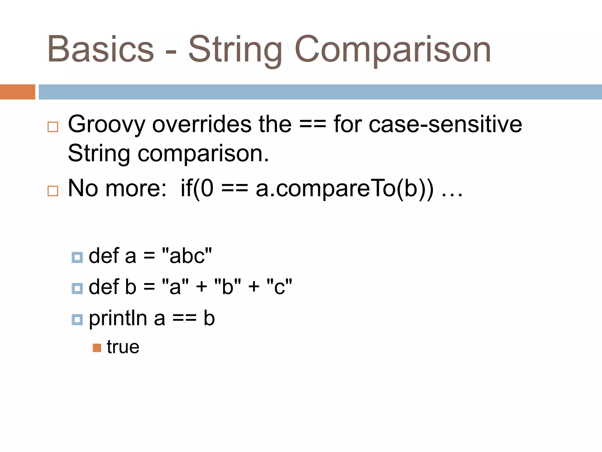 Basics - String Comparison
   Groovy overrides the == for case-sensitive
    String comparison.
   No more: if(0 == a.compareTo(b)) …

     def a = "abc"
     def b = "a" + "b" + "c"

     println a == b
       true
 