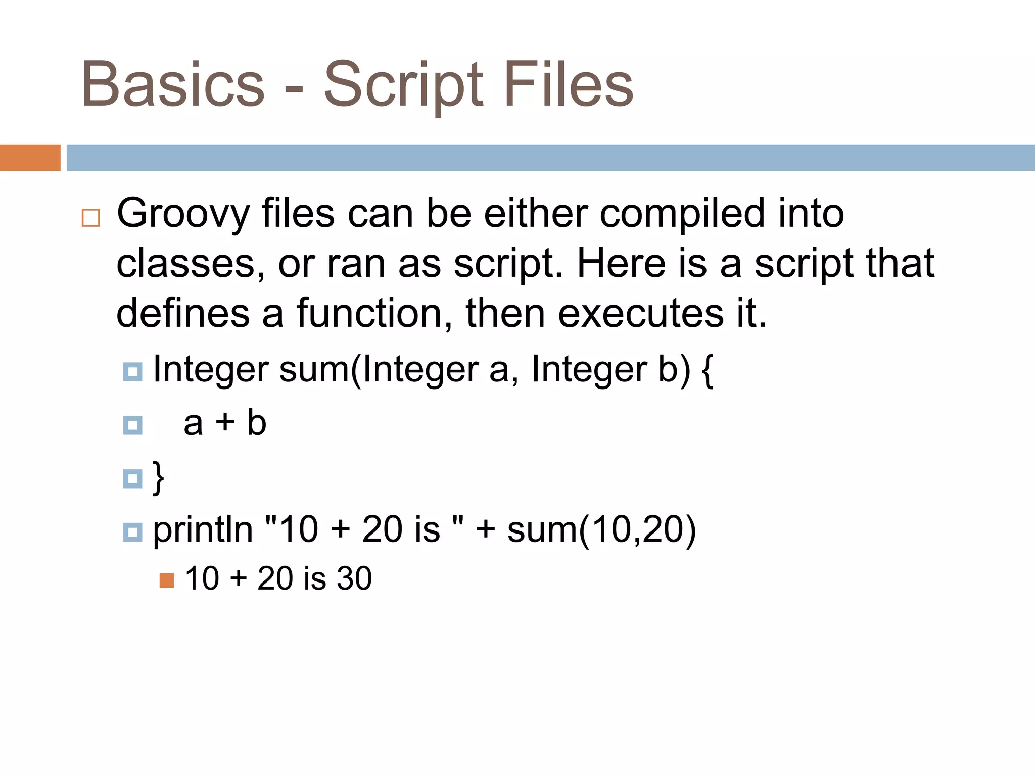 Basics - Script Files
   Groovy files can be either compiled into
    classes, or ran as script. Here is a script that
    defines a function, then executes it.
     Integer     sum(Integer a, Integer b) {
        a+b
    }

     println    "10 + 20 is " + sum(10,20)
         10   + 20 is 30
 