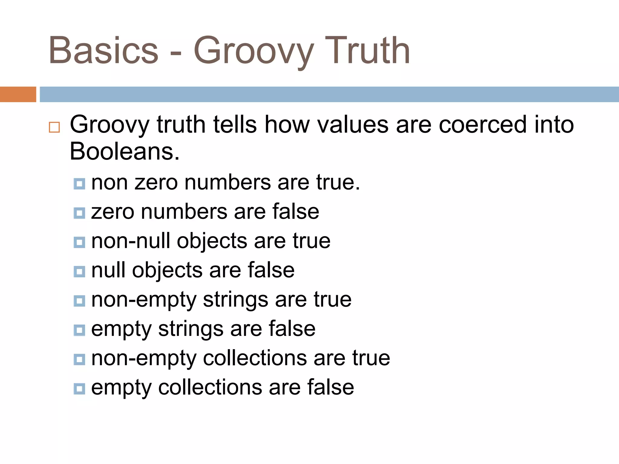 Basics - Groovy Truth
   Groovy truth tells how values are coerced into
    Booleans.
     non  zero numbers are true.
     zero numbers are false
     non-null objects are true
     null objects are false
     non-empty strings are true
     empty strings are false
     non-empty collections are true
     empty collections are false
 